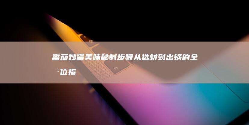 番茄炒蛋美味秘制步骤：从选材到出锅的全方位指南